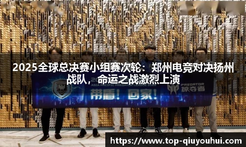 2025全球总决赛小组赛次轮：郑州电竞对决扬州战队，命运之战激烈上演